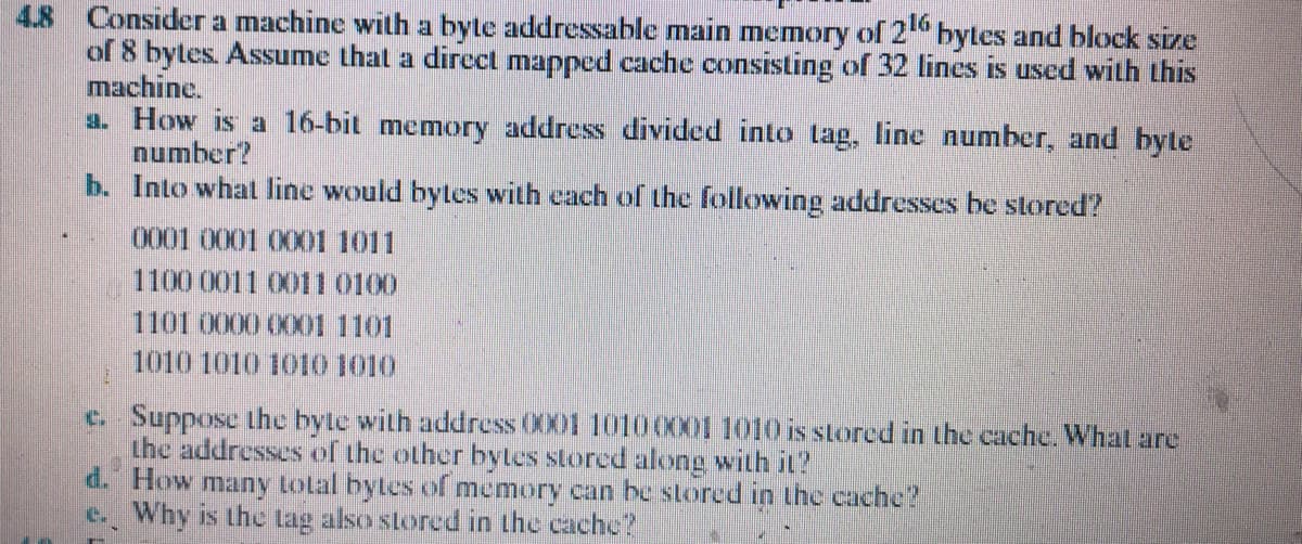4.8 Consider a machine with a byte addressable main memory of 2 bytes and block size
of 8 bytes. Assume that a dircct mapped cache consisting of 32 lines is used with this
machine.
a. How is a 16-bit memory address divided into tag, line number, and byte
number?
b. Into what line would bytes with each of the following addresses be stored?
0001 0001 0001 1011
1100 0011 0011 0100
1101 0000 0001 1101
1010 1010 1010 1010
c. Suppose the byte with address 0001 10100X01 1010 is stored in the cache. What are
the addresses of the other bytles stored along with it?
d. How many total bytes of memory can be stored in the cache?
e. Why is the lag also stored in the cache?
