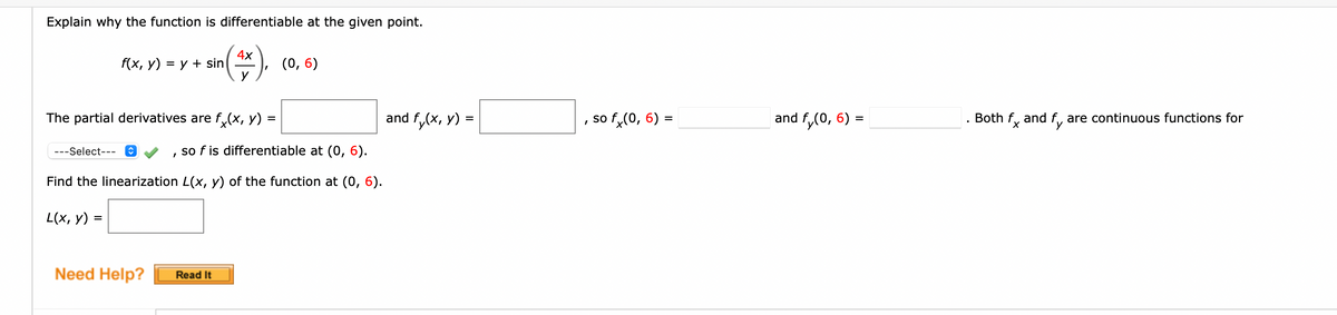 Explain why the function is differentiable at the given point.
4х
f(x, у) %3D у + sin
()
(0, 6)
The partial derivatives are f,(x, y)
fy(x, y) =
so f,(0, 6) =
and f,(0, 6)
Both f, and f, are continuous functions for
and f.
%3D
%3D
---Select---
so f is differentiable at (0, 6).
Find the linearization L(x, y) of the function at (0, 6).
L(x, y) =
Need Help?
Read It
