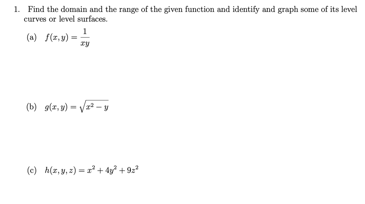 1. Find the domain and the range of the given function and identify and graph some of its level
curves or level surfaces.
1
(a) f(x,y)
xy
(b) g(x, y) = Vx² – 8
(c)
h(x, y, z) = x² + 4y² + 9z²
