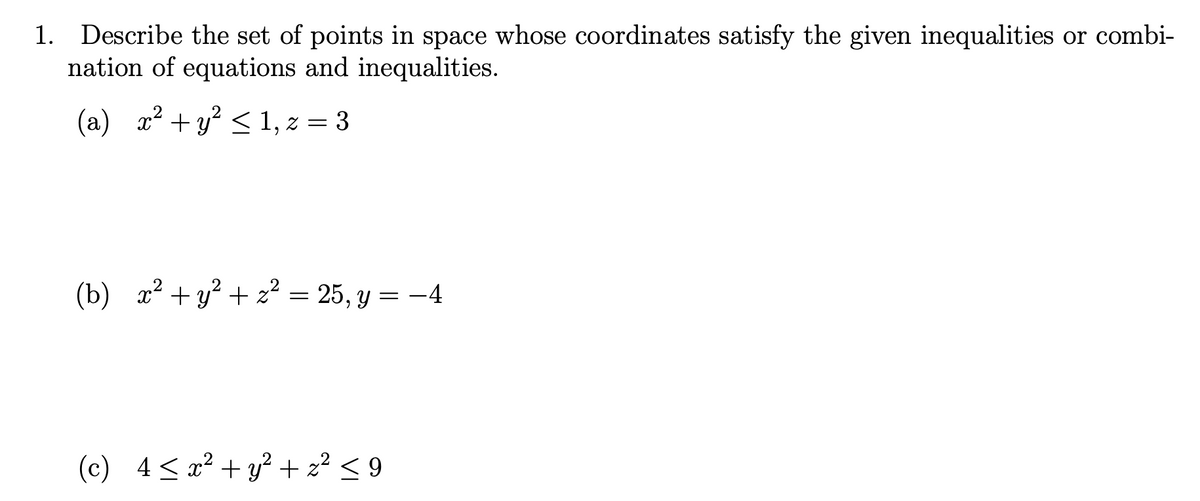 1. Describe the set of points in space whose coordinates satisfy the given inequalities or combi-
nation of equations and inequalities.
(a) x² + y < 1, z =
3
(b) x² + y? + z² = 25, y = -4
(c) 4< x² + y² + z² < 9
