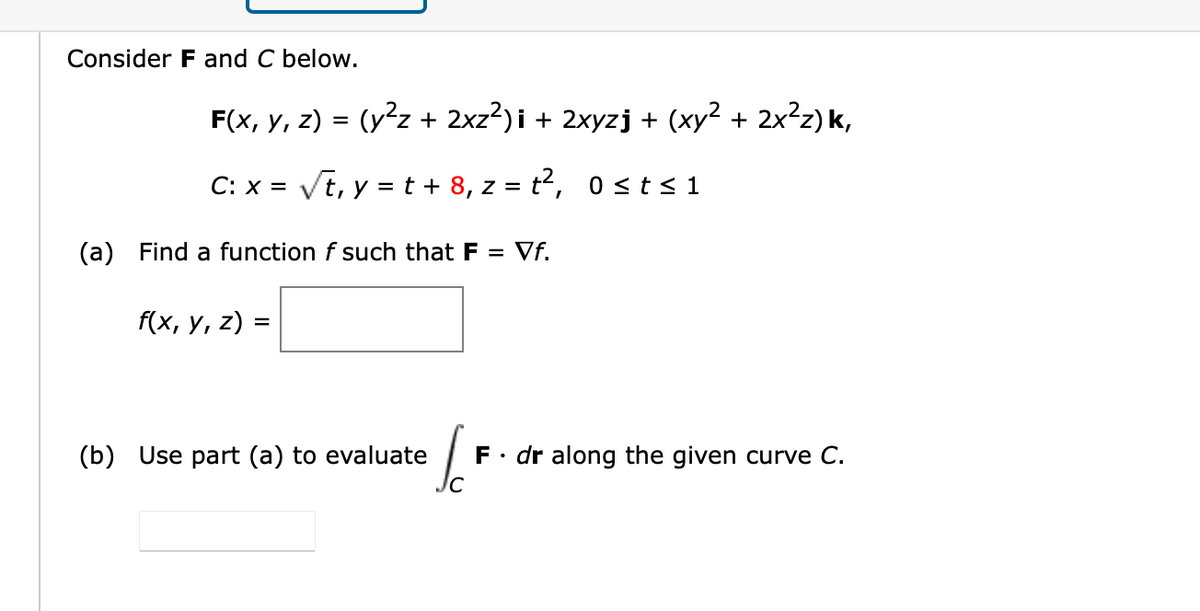 Consider F and C below.
F(x, у, 2) -
(y²z + 2xz?)i + 2xyzj + (xy2 + 2x²z) k,
C: x = Vt, y = t + 8, z = t2, 0st<1
(a) Find a function f such that F = Vf.
f(x, y, z) =
(b) Use part (a) to evaluate
F• dr along the given curve C.
