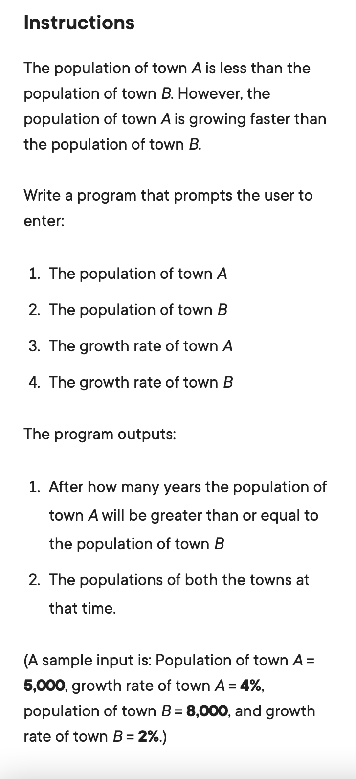 Instructions
The population of town A is less than the
population of town B. However, the
population of town A is growing faster than
the population of town B.
Write a program that prompts the user to
enter:
1. The population of town A
2. The population of town B
3. The growth rate of town A
4. The growth rate of town B
The program outputs:
1. After how many years the population of
town A will be greater than or equal to
the population of town B
2. The populations of both the towns at
that time.
(A sample input is: Population of town A =
5,000, growth rate of town A= 4%,
population of town B = 8,000, and growth
rate of town B = 2%.)
