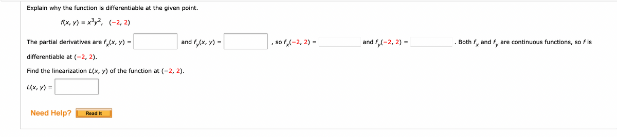 Explain why the function is differentiable at the given point.
f(x, y) = x³y2, (-2, 2)
The partial derivatives are f,(x, y) =
and f,(x, y) =
so f(-2, 2) =
and f,(-2, 2) =
Both f, and f, are continuous functions, so f is
differentiable at (-2, 2).
Find the linearization L(x, y) of the function at (-2, 2).
L(x, y) =
Need Help?
Read It
