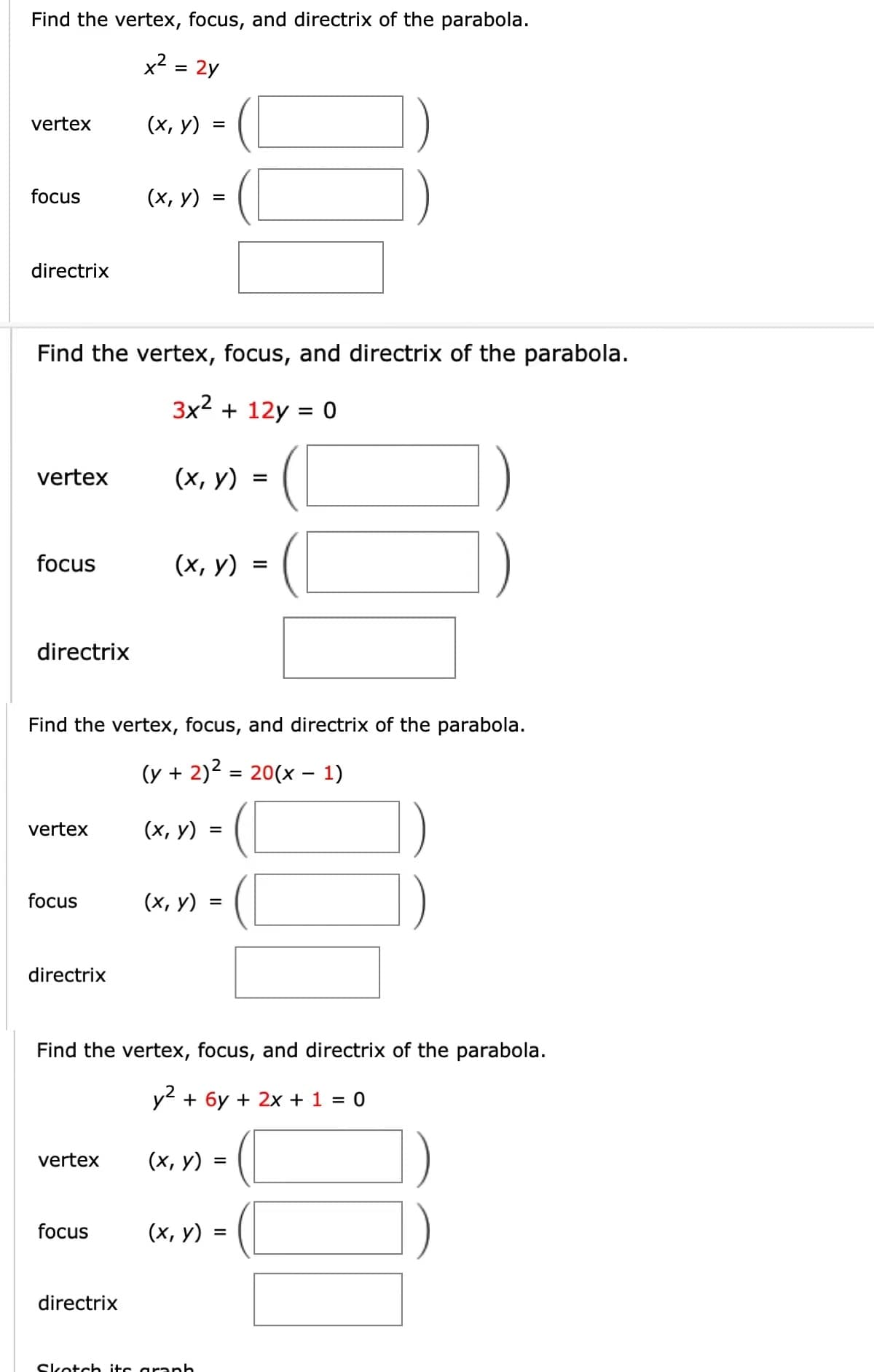 Find the vertex, focus, and directrix of the parabola.
x2
= 2y
vertex
(х, у)
focus
(х, у)
directrix
Find the vertex, focus, and directrix of the parabola.
3x2 + 12y = 0
%3D
vertex
(х, у)
focus
(х, у) 3
directrix
Find the vertex, focus, and directrix of the parabola.
(y + 2)2 = 20(x – 1)
vertex
(х, у)
focus
(х, у) :
directrix
Find the vertex, focus, and directrix of the parabola.
y + 6y + 2x + 1 = 0
vertex
(х, у)
focus
(х, у)
%3D
directrix
Skotch its araph
