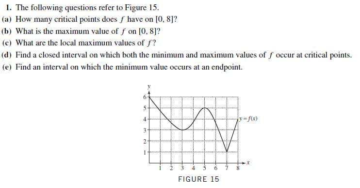 1. The following questions refer to Figure 15.
(a) How many critical points does f have on [0, 8]?
(b) What is the maximum value of f on [0, 8]?
(c) What are the local maximum values of f?
(d) Find a closed interval on which both the minimum and maximum values of f occur at critical points.
(e) Find an interval on which the minimum value occurs at an endpoint.
y3fx)
4-
3.
4
6.
8.
FIGURE 15
