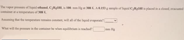 The vapor pressure of liquid ethanol, C,H¿OH, is 100. mm Hg at 308 K. A 0.153 g sample of liquid C,H;OH is placed in a closed, evacuated
container at a temperature of 308 K.
Assuming that the temperature remains constant, will all of the liquid evaporate? (
What will the pressure in the container be when equilibrium is reached?
mm Hg
