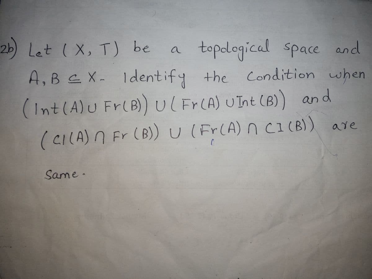 2b) Let ( X, T) be
topdogical space and
A,B C X- ldentify the Condition when
a
(Int(A)u Fr(B))Ul F CA) UInt (B)) and
FRCA) UInt (B
(CILA)N Fr (B)) U ( Fr(A) ncI (B)) are
Same .
