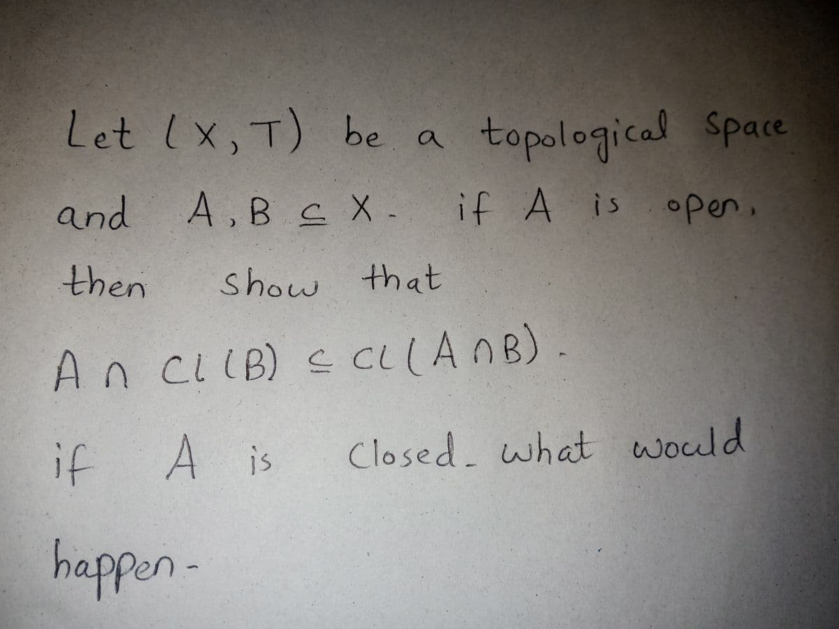 Let lx, T)
be a topological Space
and
A,Bc X- if A is open,
then
show that
An ciIB) S CLANB)
CLIB
if
A is
Closed. what would
happen-
