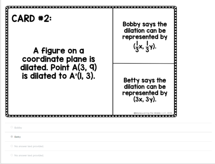 CARD #2:
Bobby says the
dilation can be
represented by
A figure on a
coordinate plane is
dilated. Point A(3, 9)
is dilated to A(I, 3).
Betty says the
dilation can be
represented by
(3х, Зу).
OManeuvering the Midde LLC, 2015
O Bobby
Betty
O No answer text provided.
O No answer text provided.
