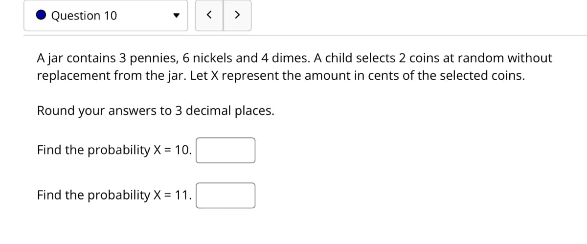 Question 10
>
A jar contains 3 pennies, 6 nickels and 4 dimes. A child selects 2 coins at random without
replacement from the jar. Let X represent the amount in cents of the selected coins.
Round your answers to 3 decimal places.
Find the probability X = 10.
Find the probability X = 11.
