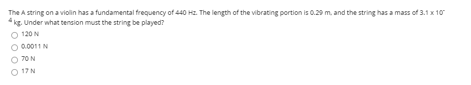 The A string on a violin has a fundamental frequency of 440 Hz. The length of the vibrating portion is 0.29 m, and the string has a mass of 3.1 x 10"
4 kg. Under what tension must the string be played?
O 120 N
0.0011 N
70 N
17 N
