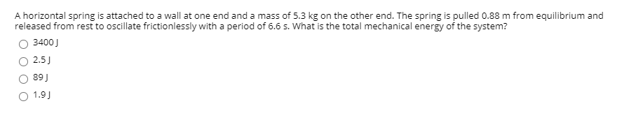 A horizontal spring is attached to a wall at one end and a mass of 5.3 kg on the other end. The spring is pulled 0.88 m from equilibrium and
released from rest to oscillate frictionlessly with a period of 6.6 s. What is the total mechanical energy of the system?
