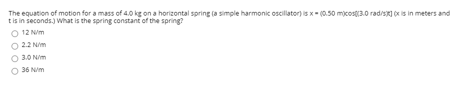 The equation of motion for a mass of 4.0 kg on a horizontal spring (a simple harmonic oscillator) is x = (0.50 m)cos[(3.0 rad/s)t] (x is in meters and
tis in seconds.) What is the spring constant of the spring?
O 12 N/m
2.2 N/m
3.0 N/m
36 N/m
