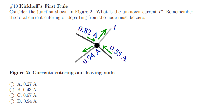 #10 Kirkhoff's First Rule
Consider the junction shown in Figure 2. What is the unknown current I? Rememember
the total current entering or departing from the node must be zero.
0.82 A
0.55 A
0.94 A
Figure 2: Currents entering and leaving node
A. 0.27 A
В. 0.43 А
О С.0.67 А
D. 0.94 A
