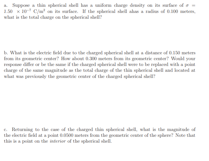 a. Suppose a thin spherical shell has a uniform charge density on its surface of o
1.50 x 10-7 C/m² on its surface. If the spherical shell ahas a radius of 0.100 meters,
what is the total charge on the spherical shell?
b. What is the electric field due to the charged spherical shell at a distance of 0.150 meters
from its geometric center? How about 0.300 meters from its geometric center? Would your
response differ or be the same if the charged spherical shell were to be replaced with a point
charge of the same magnitude as the total charge of the thin spherical shell and located at
what was previously the geometric center of the charged spherical shell?
