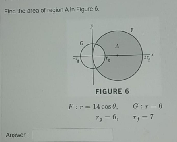 Find the area of region A in Figure 6.
F
A
2r
FIGURE 6
F:r= 14 cos 0,
G:r = 6
Tg = 6,
Tf = 7
%3D
Answer :
