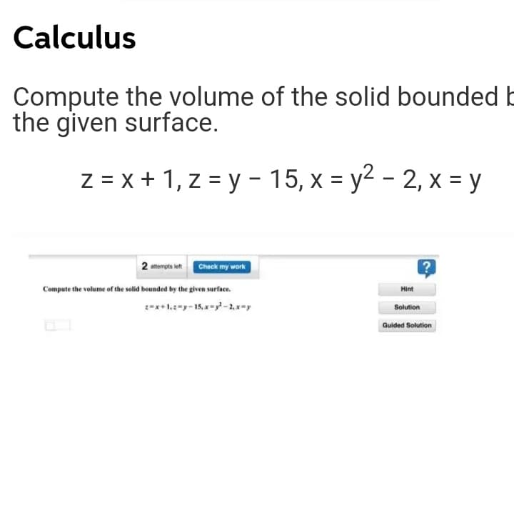 Calculus
Compute the volume of the solid bounded E
the given surface.
z = x + 1, z = y - 15, x = y2 - 2, x = y
2 atempta left Check my work
Compute the volume of the solid bounded by the given surface.
Hint
:-x+1.y- 15,x--2,x-y
Solution
Guided Solution
