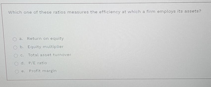 Which one of these ratios measures the efficiency at which a firm employs its assets?
a.
Return on equity
b.
Equity multiplier
O C.
Total asset turnover
O d. P/E ratio
O e.
Profit margin
