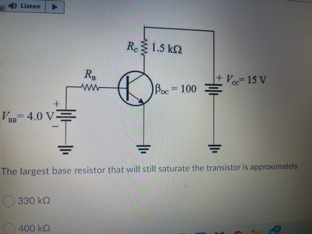 Listen
Rc 1.5 k2
RB
+ Ve15 V
Bpc=D100
VaB 4.0 V
The largest base resistor that will still saturate the transistor is approximately
330 k2
O 400 k2
