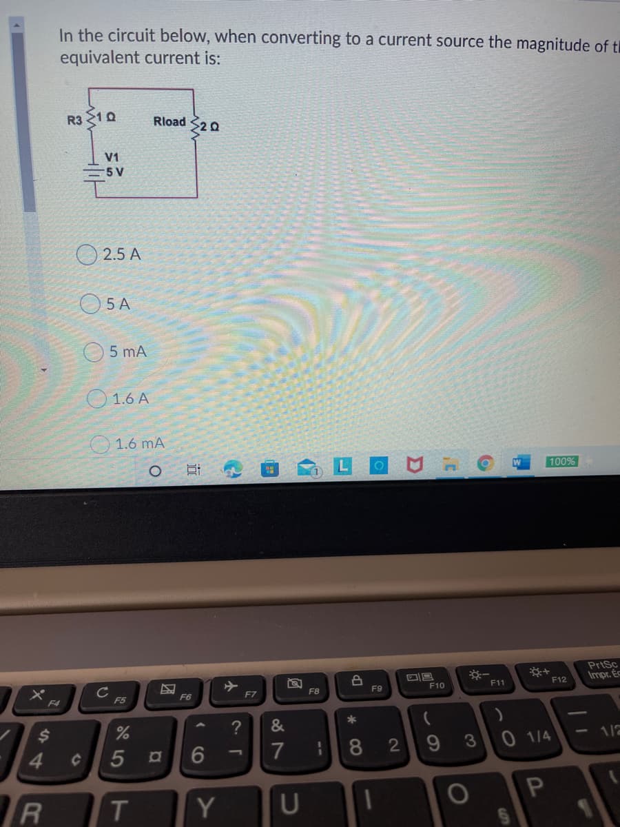 In the circuit below, when converting to a current source the magnitude of tl
equivalent current is:
R3 10
Rload S20
V1
=5 V
2.5 A
5 A
5 mA
O 1.6 A
1.6 mA
100%
PriSc
Impr. Éc
F9
F10
F11
F12
F4
F5
F6
F7
F8
4.
5
8
3
0 1/4
1/2
Y
U
--
小
