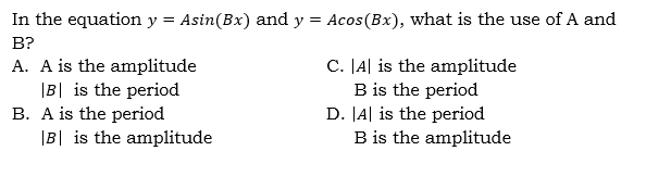 In the equation y = Asin(Bx) and y = Acos(Bx), what is the use of A and
B?
A. A is the amplitude
|B| is the period
C. JA| is the amplitude
B. A is the period
|B| is the amplitude
B is the period
D. JA| is the period
B is the amplitude
