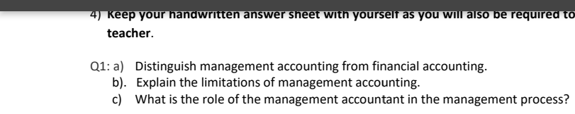 4) Keep your handwritten answer sheet with yourself as you will also be required to
teacher.
Q1: a) Distinguish management accounting from financial accounting.
b). Explain the limitations of management accounting.
c) What is the role of the management accountant in the management process?
