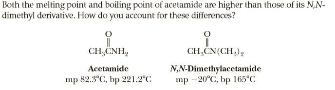 Both the melting point and boiling point of acetamide are higher than those of its N,N-
dimethyl derivative. How do you account for these differences?
CH,CNH,
CH,CN(CH3),
N,N-Dimethylacetamide
mp -20°C, bp 165°C
Acetamide
mp 82.3°C, bp 221.2°C
