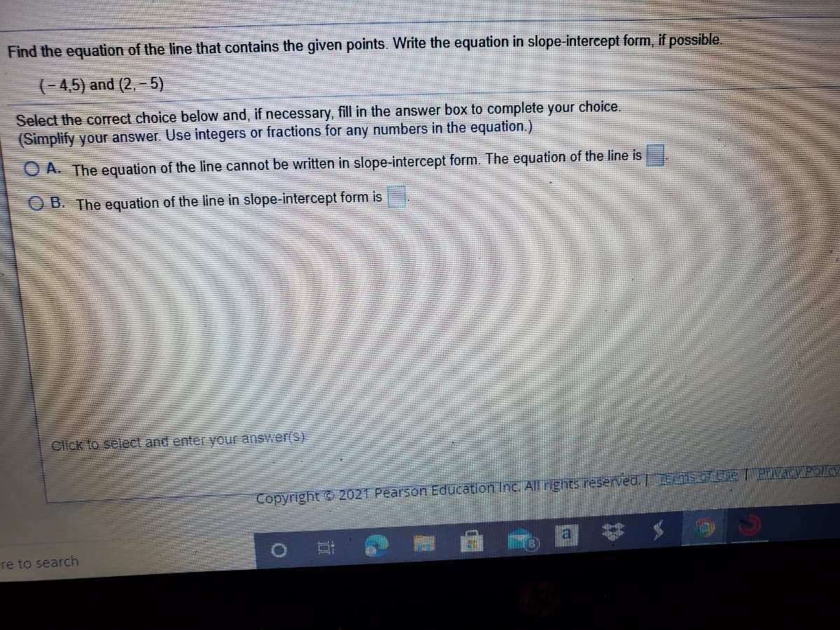 Find the equation of the line that contains the given points. Write the equation in slope-intercept form, if possible
(-4,5) and (2,–5)
Select the correct choice below and, if necessary, fill in the answer box to complete your choice.
(Simplify your answer Use integers or fractions for any numbers in the equation.)
A. The equation of the line cannot be written in slope-intercept form. The equation of the line is
O B. The equation of the line in slope-intercept form is
Click to select and enter your answer(S).
Copyright © 2021 Pearson Education Inc. All rights reserved. J FISOT Use Evacy Rollcy
a
re to search
