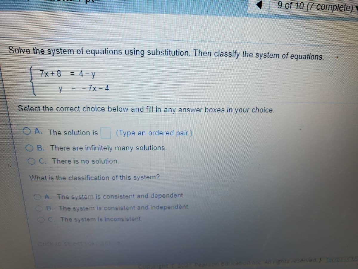9 of 10 (7 complete)
Solve the system of equations using substitution. Then classify the system of equations.
7x + 8 = 4- y
%3D
= - 7x- 4
Select the correct choice below and fill in any answer boxes in
your
choice.
O A. The solution is. (Type an ordered pair)
B. There are infinitely many solutions.
C. There is no solution.
What is the classification of this system?
A. The system is consistent and dependent.
OB. The system is consistent and independent.
OC. The system is inconsistent
Click to seiectvoa e
Education Inc All rignts reserved Termsoft
