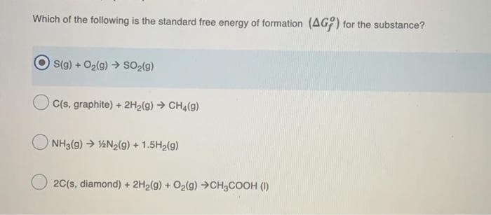 Which of the following is the standard free energy of formation (AG:) for the substance?
S(g) + O2(g) → SO2(g)
C(s, graphite) + 2H2(g) → CHA(g)
NH3(g) → ½N2(g) +1.5H2(g)
2C(s, diamond) + 2H2(g) + O2(g) →CH3COOH (I)
