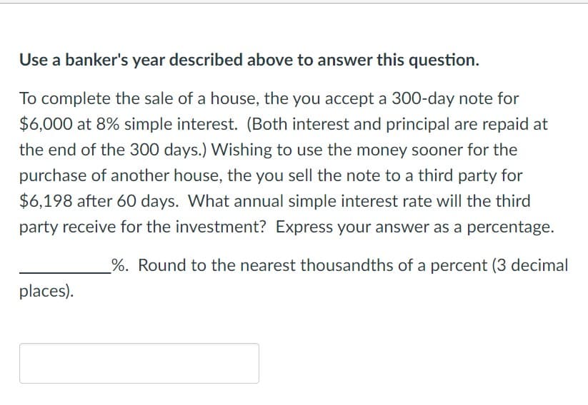 Use a banker's year described above to answer this question.
To complete the sale of a house, the you accept a 300-day note for
$6,000 at 8% simple interest. (Both interest and principal are repaid at
the end of the 300 days.) Wishing to use the money sooner for the
purchase of another house, the you sell the note to a third party for
$6,198 after 60 days. What annual simple interest rate will the third
party receive for the investment? Express your answer as a percentage.
_%. Round to the nearest thousandths of a percent (3 decimal
places).
