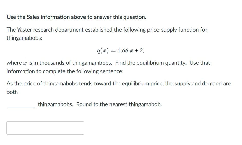 Use the Sales information above to answer this question.
The Yaster research department established the following price-supply function for
thingamabobs:
q(x) = 1.66 x + 2,
where x is in thousands of thingamambobs. Find the equilibrium quantity. Use that
information to complete the following sentence:
As the price of thingamabobs tends toward the equilibrium price, the supply and demand are
both
thingamabobs. Round to the nearest thingamabob.