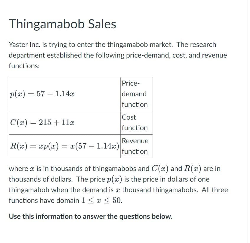 Thingamabob Sales
Yaster Inc. is trying to enter the thingamabob market. The research
department established the following price-demand, cost, and revenue
functions:
p(x) = 57 1.14x
-
Price-
demand
function
Cost
function
C(x) = 215 + 11x
R(x) = xp(x) = x(57 - 1.14x)
where x is in thousands of thingamabobs and C(x) and R(x) are in
thousands of dollars. The price p(x) is the price in dollars of one
thingamabob when the demand is a thousand thingamabobs. All three
functions have domain 1 ≤ x ≤ 50.
Use this information to answer the questions below.
Revenue
function