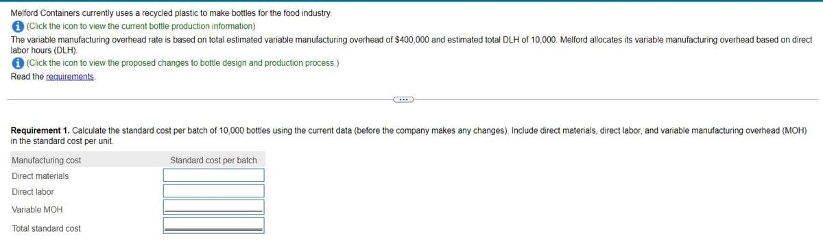 Melford Containers currently uses a recycled plastic to make bottles for the food industry.
i (Click the icon to view the current bottle production information)
The variable manufacturing overhead rate is based on total estimated variable manufacturing overhead of $400,000 and estimated total DLH of 10,000. Melford allocates its variable manufacturing overhead based on direct
labor hours (DLH).
i (Click the icon to view the proposed changes to bottle design and production process.)
Read the requirements.
Requirement 1. Calculate the standard cost per batch of 10,000 bottles using the current data (before the company makes any changes). Include direct materials, direct labor, and variable manufacturing overhead (MOH)
in the standard cost per unit.
Manufacturing cost
Direct materials
Direct labor
Variable MOH
Total standard cost
...
Standard cost per batch