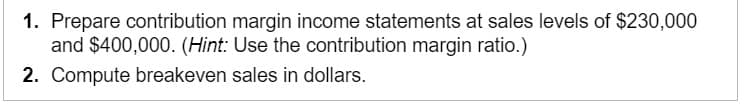 1. Prepare contribution margin income statements at sales levels of $230,000
and $400,000. (Hint: Use the contribution margin ratio.)
2. Compute breakeven sales in dollars.