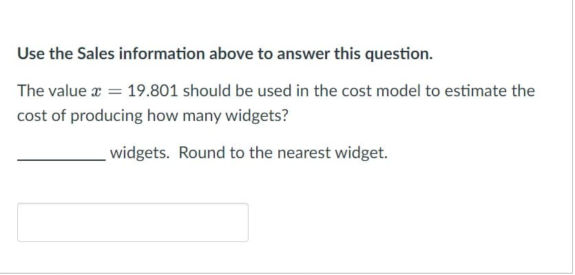 Use the Sales information above to answer this question.
The value x
*
= 19.801 should be used in the cost model to estimate the
cost of producing how many widgets?
widgets. Round to the nearest widget.