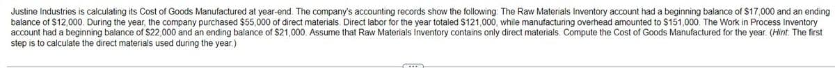 Justine Industries is calculating its Cost of Goods Manufactured at year-end. The company's accounting records show the following: The Raw Materials Inventory account had a beginning balance of $17,000 and an ending
balance of $12,000. During the year, the company purchased $55,000 of direct materials. Direct labor for the year totaled $121,000, while manufacturing overhead amounted to $151,000. The Work in Process Inventory
account had a beginning balance of $22,000 and an ending balance of $21,000. Assume that Raw Materials Inventory contains only direct materials. Compute the Cost of Goods Manufactured for the year. (Hint: The first
step is to calculate the direct materials used during the year.)
~