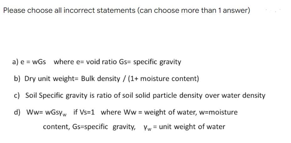 Please choose all incorrect statements (can choose more than 1 answer)
a) e = wGs where e= void ratio Gs= specific gravity
b) Dry unit weight= Bulk density / (1+ moisture content)
c) Soil Specific gravity is ratio of soil solid particle density over water density
d) Ww= wGsYw if Vs=1 where Ww = weight of water, w=moisture
content, Gs=specific gravity,
Yw = unit weight of water
