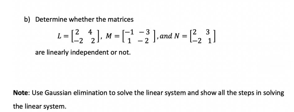 b) Determine whether the matrices
2 4
-3
3
],and
M =
N =
-2
- 2
1
are linearly independent or not.
Note: Use Gaussian elimination to solve the linear system and show all the steps in solving
the linear system.
