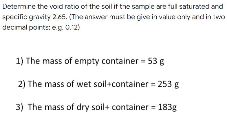 Determine the void ratio of the soil if the sample are full saturated and
specific gravity 2.65. (The answer must be give in value only and in two
decimal points; e.g. 0.12)
1) The mass of empty container = 53 g
2) The mass of wet soil+container = 253 g
3) The mass of dry soil+ container = 183g
%3D
