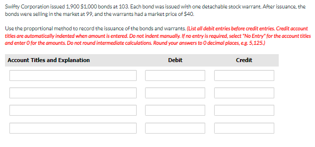 Swifty Corporation issued 1,900 $1,000 bonds at 103. Each bond was issued with one detachable stock warrant. After issuance, the
bonds were selling in the market at 99, and the warrants had a market price of $40.
Use the proportional method to record the issuance of the bonds and warrants. (List all debit entries before credit entries. Credit account
titles are automatically indented when amount is entered. Do not indent manually. If no entry is required, select "No Entry" for the account titles
and enter O for the amounts. Do not round intermediate calculations. Round your answers to O decimal places, e.g. 5,125.)
Account Titles and Explanation
Debit
Credit