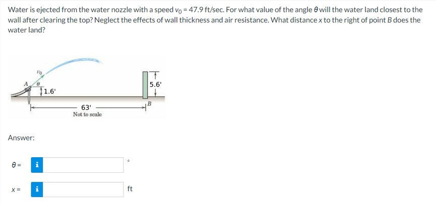 Water is ejected from the water nozzle with a speed vo = 47.9 ft/sec. For what value of the angle e will the water land closest to the
wall after clearing the top? Neglect the effects of wall thickness and air resistance. What distance x to the right of point B does the
water land?
5.6'
F1.6'
63'
Not to scale
Answer:
e =
X =
ft
