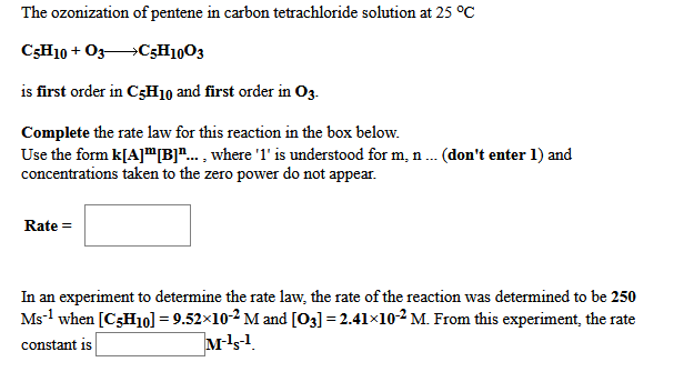 The ozonization of pentene in carbon tetrachloride solution at 25 °C
C3H10 + O3C3H10O3
is first order in C3H10 and first order in O3.
Complete the rate law for this reaction in the box below.
Use the form k[A]"B"... , where '1' is understood for m, n. (don't enter 1) and
concentrations taken to the zero power do not appear.
Rate =
In an experiment to determine the rate law, the rate of the reaction was determined to be 250
Ms-1 when [C3H10] = 9.52×10-2 M and [O3] = 2.41×10-² M. From this experiment, the rate
constant is
