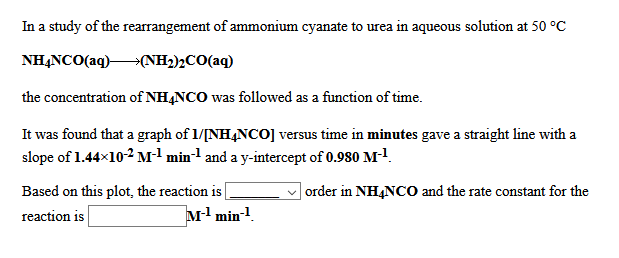 In a study of the rearrangement of ammonium cyanate to urea in aqueous solution at 50 °C
NHẠNCO(aq)→(NH2)½CO(aq)
the concentration of NH,NCO was followed as a function of time.
It was found that a graph of 1/[NH4NCO] versus time in minutes gave a straight line with a
slope of 1.44×102 Ml min-1 and a y-intercept of 0.980 M-!.
Based on this plot, the reaction is
order in NH4NCO and the rate constant for the
reaction is
M1 min-1.
