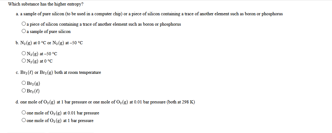Which substance has the higher entropy?
a. a sample of pure silicon (to be used in a computer chip) or a piece of silicon containing a trace of another element such as boron or phosphorus
O a piece of silicon containing a trace of another element such as boron or phosphorus
Oa sample of pure silicon
b. N2(g) at 0 °C or N2(g) at –50 °C
ON2 (g) at -50 °C
ON2 (g) at 0 °C
c. Br2 (e) or Br2(g) both at room temperature
O Br2 (g)
O Br2 (e)
d. one mole of O2(g) at 1 bar pressure or one mole of O2 (g) at 0.01 bar pressure (both at 298 K)
O one mole of 02(g) at 0.01 bar pressure
O one mole of 02(g) at 1 bar pressure
