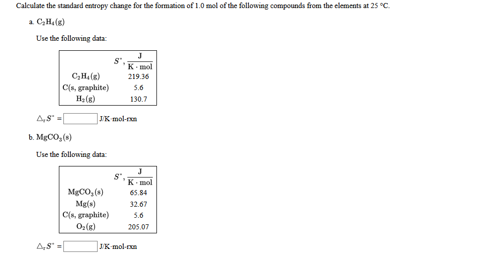 Calculate the standard entropy change for the formation of 1.0 mol of the following compounds from the elements at 25 °C.
a. C2H4 (g)
Use the following data:
J
K. mol
C2H4 (g)
C(s, graphite)
H2 (g)
219.36
5.6
130.7
A,S° =
J/K-mol-rxn
b. MgCO3 (s)
Use the following data:
J
S°
K- mol
MgCO3 (s)
65.84
Mg(s)
C(s, graphite)
02 (g)
32.67
5.6
205.07
A,S° =
J/K-mol-rxn
