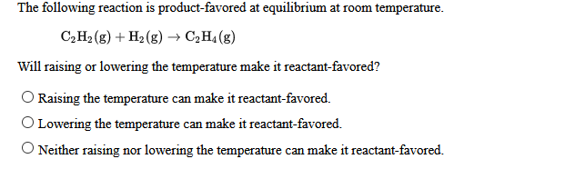 The following reaction is product-favored at equilibrium at room temperature.
C,H2 (g) + H2 (g) → C,H4 (g)
Will raising or lowering the temperature make it reactant-favored?
Raising the temperature can make it reactant-favored.
O Lowering the temperature can make it reactant-favored.
O Neither raising nor lowering the temperature can make it reactant-favored.
