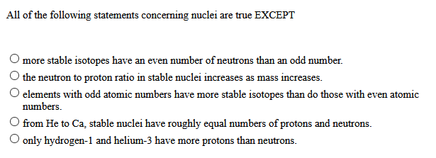 All of the following statements concerning nuclei are true EXCEPT
more stable isotopes have an even number of neutrons than an odd number.
the neutron to proton ratio in stable nuclei increases as mass increases.
elements with odd atomic numbers have more stable isotopes than do those with even atomic
numbers.
from He to Ca, stable nuclei have roughly equal numbers of protons and neutrons.
only hydrogen-1 and helium-3 have more protons than neutrons.
