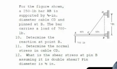 For the figure shown,
a 250-lb bar AB is
supported by -in.
diameter cable CD and
pinned at B. The bar
carries a load of 700-
ste
lb.
10. Determine the
reaction at point B.
11. Determine the normal
700 1D
stress in cable CD.
12. What is the shear stress at pin B
assuming it is double shear? Pin
diameter is y in.
