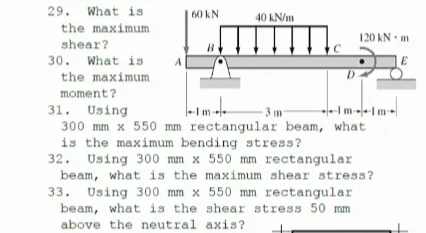 29. What is
40 kN/m
60 kN
the maximum
120 kN m
shear?
30. What is
the maximum
moment?
31. Using
300 mm x 550 mm rectangular beam, what
is the maximum bending stress?
32. Using 300 mm x 550 mm rectangular
beam, what is the maximum shear stress?
3 m
33. Using 300 mm x 550 mm rectangular
beam, what is the shear stress 50 mm
above the neutral axis?
